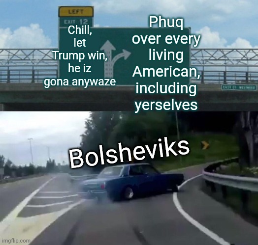 Left Exit 12 Off Ramp | Chill, let Trump win, he iz gona anywaze; Phuq over every living American, including yerselves; Bolsheviks | image tagged in memes,left exit 12 off ramp | made w/ Imgflip meme maker