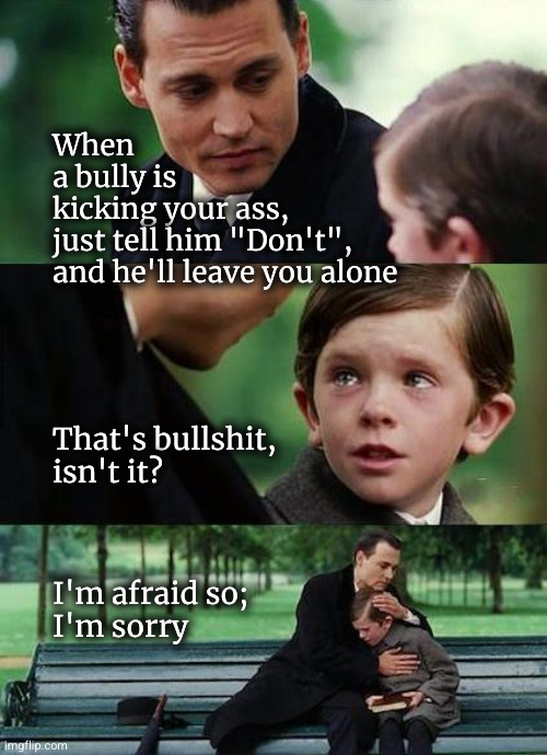 just say "Don't!" | When
a bully is
kicking your ass,
just tell him "Don't",
and he'll leave you alone; That's bullshit,
isn't it? I'm afraid so;
I'm sorry | image tagged in crying-boy-on-a-bench | made w/ Imgflip meme maker
