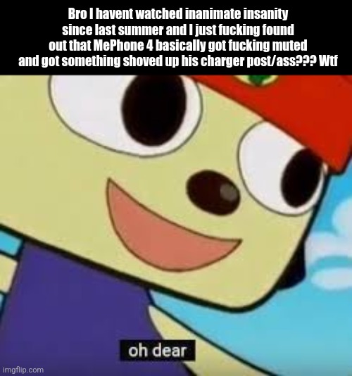 Why | Bro I havent watched inanimate insanity since last summer and I just fucking found out that MePhone 4 basically got fucking muted and got something shoved up his charger post/ass??? Wtf | image tagged in parappa oh dear,inanimate insanity | made w/ Imgflip meme maker