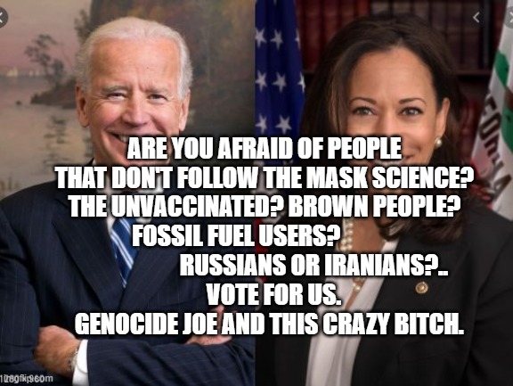 Biden and Harris | ARE YOU AFRAID OF PEOPLE THAT DON'T FOLLOW THE MASK SCIENCE? THE UNVACCINATED? BROWN PEOPLE? FOSSIL FUEL USERS?                                    RUSSIANS OR IRANIANS?..  
      VOTE FOR US.  
   GENOCIDE JOE AND THIS CRAZY BITCH. | image tagged in biden and harris | made w/ Imgflip meme maker