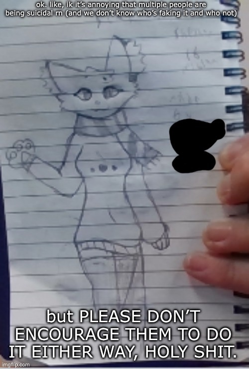 Scarf (drawn by Scarf and one of her irl friends) (BETTER VER)) | ok. like, ik it’s annoying that multiple people are being suicidal rn (and we don’t know who’s faking it and who not); but PLEASE DON’T ENCOURAGE THEM TO DO IT EITHER WAY, HOLY SHIT. | image tagged in scarf drawn by scarf and one of her irl friends better ver | made w/ Imgflip meme maker