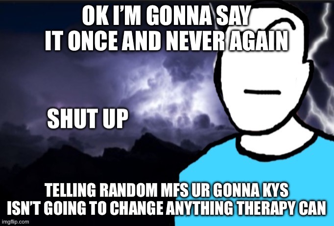 shut up | OK I’M GONNA SAY IT ONCE AND NEVER AGAIN; TELLING RANDOM MFS UR GONNA KYS ISN’T GOING TO CHANGE ANYTHING THERAPY CAN | image tagged in shut up | made w/ Imgflip meme maker