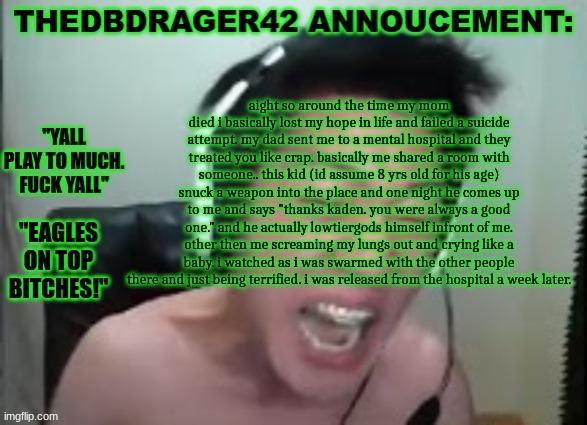 ... | aight so around the time my mom died i basically lost my hope in life and failed a suicide attempt. my dad sent me to a mental hospital and they treated you like crap. basically me shared a room with someone.. this kid (id assume 8 yrs old for his age) snuck a weapon into the place and one night he comes up to me and says "thanks kaden. you were always a good one." and he actually lowtiergods himself infront of me. other then me screaming my lungs out and crying like a baby. i watched as i was swarmed with the other people there and just being terrified. i was released from the hospital a week later. | image tagged in thedbdrager42s annoucement template | made w/ Imgflip meme maker