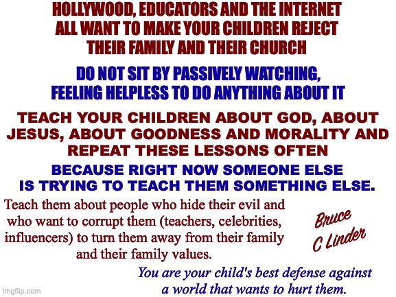 Teach Your Children Well | HOLLYWOOD, EDUCATORS AND THE INTERNET
ALL WANT TO MAKE YOUR CHILDREN REJECT
THEIR FAMILY AND THEIR CHURCH; DO NOT SIT BY PASSIVELY WATCHING, FEELING HELPLESS TO DO ANYTHING ABOUT IT; TEACH YOUR CHILDREN ABOUT GOD, ABOUT
JESUS, ABOUT GOODNESS AND MORALITY AND
REPEAT THESE LESSONS OFTEN; BECAUSE RIGHT NOW SOMEONE ELSE IS TRYING TO TEACH THEM SOMETHING ELSE. Teach them about people who hide their evil and
who want to corrupt them (teachers, celebrities,
influencers) to turn them away from their family
and their family values. Bruce
C Linder; You are your child's best defense against
a world that wants to hurt them. | image tagged in teach your children well,hollywood,educators,the internet,groomers,god | made w/ Imgflip meme maker