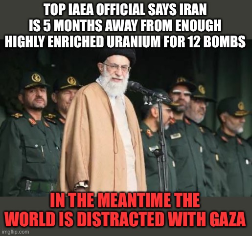 The Oct 7 attack was designed to prevent Israel from stopping Iran getting nukes | TOP IAEA OFFICIAL SAYS IRAN IS 5 MONTHS AWAY FROM ENOUGH HIGHLY ENRICHED URANIUM FOR 12 BOMBS; IN THE MEANTIME THE WORLD IS DISTRACTED WITH GAZA | image tagged in ayatollah ali khamenei,iran,nukes,gaza,distraction | made w/ Imgflip meme maker
