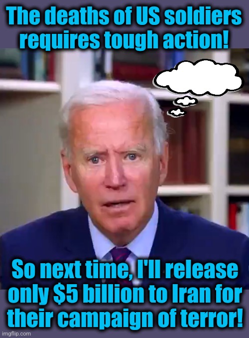 Slow Joe Biden Dementia Face | The deaths of US soldiers requires tough action! So next time, I'll release
only $5 billion to Iran for
their campaign of terror! | image tagged in slow joe biden dementia face,iran,terrorism,memes,democrats,world war 3 | made w/ Imgflip meme maker