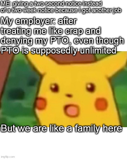 we are like a family here | ME: giving a two second notice instead of a two week notice because I got another job; My employer: after treating me like crap and denying my PTO, even though PTO is supposedly unlimited; But we are like a family here | image tagged in memes,surprised pikachu,work,rage quit,pto,scumbag boss | made w/ Imgflip meme maker