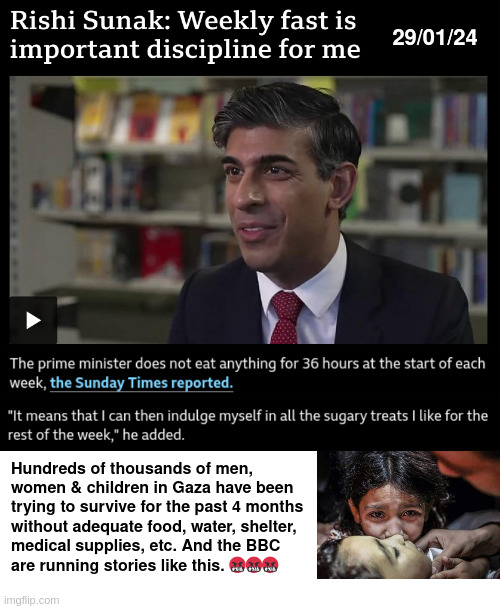 Sunak's Sacrifice | 29/01/24; Hundreds of thousands of men,
women & children in Gaza have been trying to survive for the past 4 months
without adequate food, water, shelter,
medical supplies, etc. And the BBC
are running stories like this. 🤬🤬🤬 | image tagged in palestine,genocide,israel,zionism | made w/ Imgflip meme maker