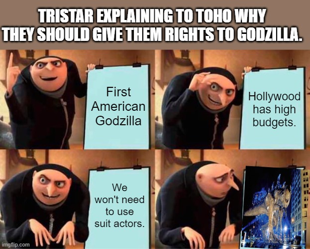 America messed up | TRISTAR EXPLAINING TO TOHO WHY THEY SHOULD GIVE THEM RIGHTS TO GODZILLA. First American Godzilla; Hollywood has high budgets. We won't need to use suit actors. | image tagged in memes,gru's plan,godzilla | made w/ Imgflip meme maker