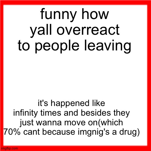 Red box | funny how yall overreact to people leaving; it's happened like infinity times and besides they just wanna move on(which 70% cant because imgnig's a drug) | image tagged in red box | made w/ Imgflip meme maker