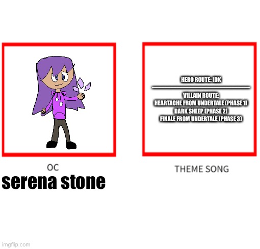 Oc theme song | HERO ROUTE: IDK
————————————————
VILLAIN ROUTE: HEARTACHE FROM UNDERTALE (PHASE 1)
DARK SHEEP (PHASE 2)
FINALE FROM UNDERTALE (PHASE 3); serena stone | image tagged in oc theme song | made w/ Imgflip meme maker