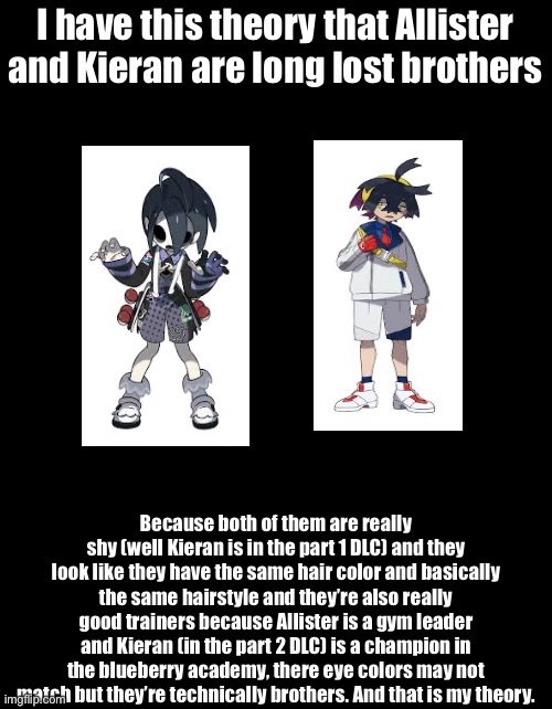 It’s a nice theory though | I have this theory that Allister and Kieran are long lost brothers; Because both of them are really shy (well Kieran is in the part 1 DLC) and they look like they have the same hair color and basically the same hairstyle and they’re also really good trainers because Allister is a gym leader and Kieran (in the part 2 DLC) is a champion in the blueberry academy, there eye colors may not match but they’re technically brothers. And that is my theory. | image tagged in allister,kieran,pokemon,game theory | made w/ Imgflip meme maker