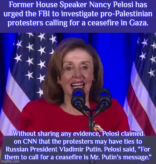 This is no different than Republicans saying that anyone who disagrees with them is a communist. | Former House Speaker Nancy Pelosi has urged the FBI to investigate pro-Palestinian protesters calling for a ceasefire in Gaza. Without sharing any evidence, Pelosi claimed
on CNN that the protesters may have ties to Russian President Vladimir Putin. Pelosi said, “For
them to call for a ceasefire is Mr. Putin’s message.” | image tagged in nancy pelosi speaking,misinformation,slander,democrat party | made w/ Imgflip meme maker