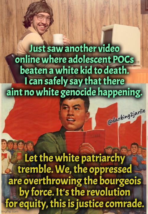 It's called equity you racists. There's no such thing as white genocide. | Just saw another video online where adolescent POCs beaten a white kid to death. I can safely say that there aint no white genocide happening. @darking2jarlie; Let the white patriarchy tremble. We, the oppressed are overthrowing the bourgeois by force. It's the revolution for equity, this is justice comrade. | image tagged in liberal logic,marxism,communism,america,equality,genocide | made w/ Imgflip meme maker
