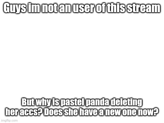 Help | Guys im not an user of this stream; But why is pastel panda deleting her accs? Does she have a new one now? | image tagged in blank white template | made w/ Imgflip meme maker