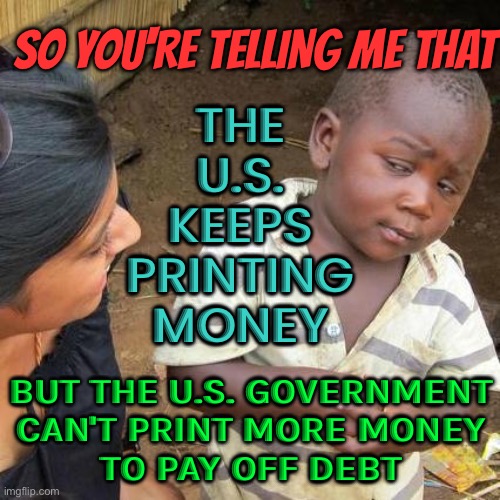 The U.S. Keeps Printing Money; But The U.S. Government Can't Print More Money To Pay Off Debt | SO YOU'RE TELLING ME THAT; THE
U.S.
KEEPS
PRINTING
MONEY; BUT THE U.S. GOVERNMENT
CAN'T PRINT MORE MONEY
TO PAY OFF DEBT | image tagged in memes,third world skeptical kid | made w/ Imgflip meme maker