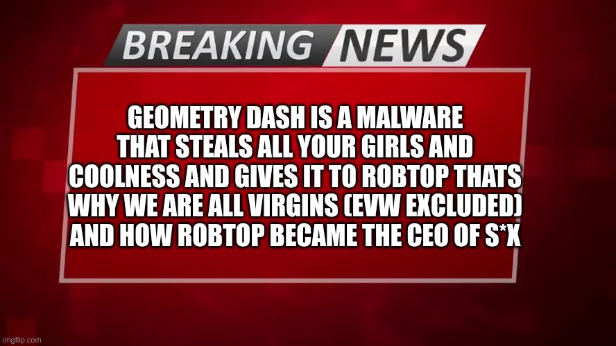 censored to remain sfw | GEOMETRY DASH IS A MALWARE THAT STEALS ALL YOUR GIRLS AND COOLNESS AND GIVES IT TO ROBTOP THATS WHY WE ARE ALL VIRGINS (EVW EXCLUDED) AND HOW ROBTOP BECAME THE CEO OF S*X | image tagged in breaking news | made w/ Imgflip meme maker