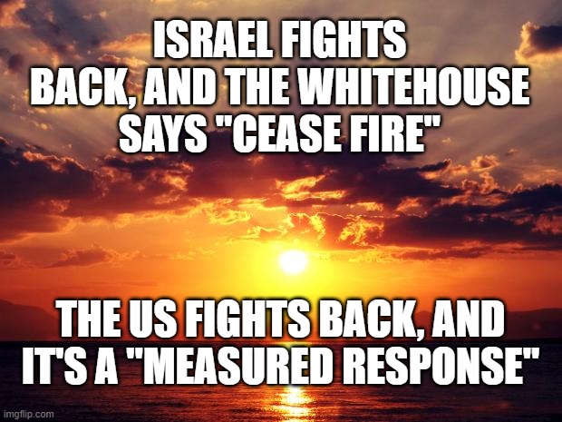 Sunset | ISRAEL FIGHTS BACK, AND THE WHITEHOUSE SAYS "CEASE FIRE"; THE US FIGHTS BACK, AND IT'S A "MEASURED RESPONSE" | image tagged in sunset | made w/ Imgflip meme maker