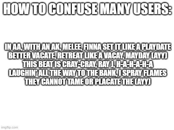 Just paste some random song lyrics | HOW TO CONFUSE MANY USERS:; IN AA, WITH AN AK, MELEE, FINNA SET IT LIKE A PLAYDATE
BETTER VACATE, RETREAT LIKE A VACAY, MAYDAY (AYY)
THIS BEAT IS CRAY-CRAY, RAY J, H-A-H-A-H-A
LAUGHIN' ALL THE WAY TO THE BANK, I SPRAY FLAMES
THEY CANNOT TAME OR PLACATE THE (AYY) | image tagged in blank white template | made w/ Imgflip meme maker