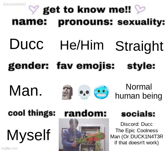 Skibidi toilet is absolute dogshit | Ducc; He/Him; Straight; Normal human being; Man. 🗿💀🥶; Discord: Ducc The Epic Coolness Man (Or DUCK1N4T3R if that doesn't work); Myself | image tagged in get to know me but better | made w/ Imgflip meme maker