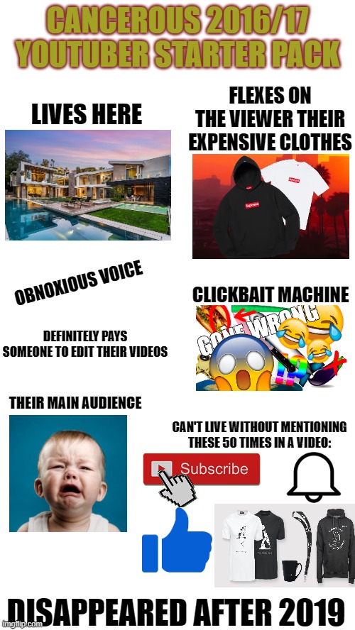 I think we all know who I am talking about | CANCEROUS 2016/17 YOUTUBER STARTER PACK; FLEXES ON THE VIEWER THEIR EXPENSIVE CLOTHES; LIVES HERE; OBNOXIOUS VOICE; CLICKBAIT MACHINE; DEFINITELY PAYS SOMEONE TO EDIT THEIR VIDEOS; THEIR MAIN AUDIENCE; CAN'T LIVE WITHOUT MENTIONING THESE 50 TIMES IN A VIDEO:; DISAPPEARED AFTER 2019 | image tagged in starter pack,memes,youtuber | made w/ Imgflip meme maker