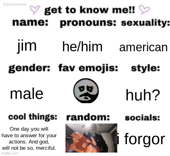 get to know me but better | jim; he/him; american; huh? male; i forgor; One day you will have to answer for your actions. And god, will not be so, merciful. | image tagged in get to know me but better | made w/ Imgflip meme maker