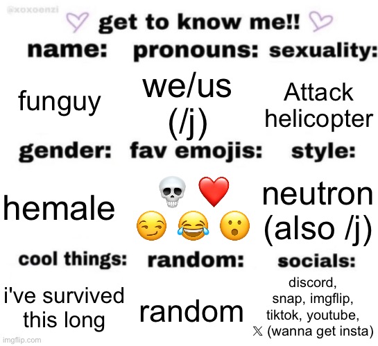 okay some of these are trolling | funguy; we/us (/j); Attack helicopter; 💀 ❤️ 😏 😂 😮; neutron (also /j); hemale; discord, snap, imgflip, tiktok, youtube, 𝕏 (wanna get insta); random; i've survived this long | image tagged in get to know me but better | made w/ Imgflip meme maker