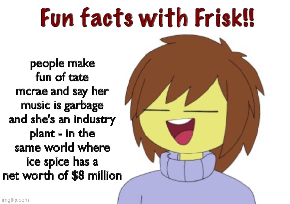 tate mcrae is at least catchy, ice spice is hella annoying | people make fun of tate mcrae and say her music is garbage and she's an industry plant - in the same world where ice spice has a net worth of $8 million | image tagged in fun facts with frisk | made w/ Imgflip meme maker