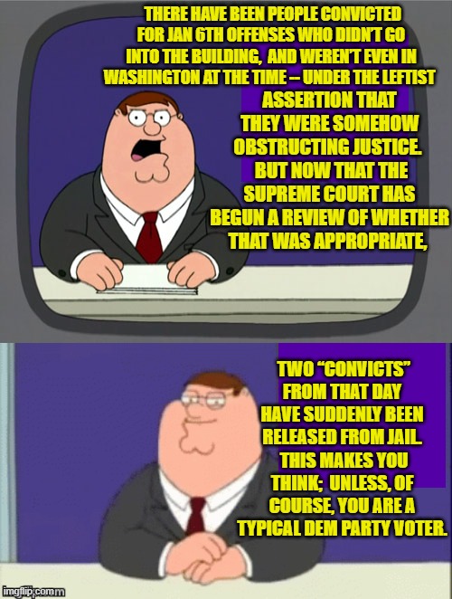 Of course there is some debate as to whether or not Dem Party voters EVER do think. | THERE HAVE BEEN PEOPLE CONVICTED FOR JAN 6TH OFFENSES WHO DIDN’T GO INTO THE BUILDING,  AND WEREN’T EVEN IN WASHINGTON AT THE TIME -- UNDER THE LEFTIST; ASSERTION THAT THEY WERE SOMEHOW OBSTRUCTING JUSTICE. 
 BUT NOW THAT THE SUPREME COURT HAS BEGUN A REVIEW OF WHETHER THAT WAS APPROPRIATE, TWO “CONVICTS” FROM THAT DAY HAVE SUDDENLY BEEN RELEASED FROM JAIL.  THIS MAKES YOU THINK;  UNLESS, OF COURSE, YOU ARE A TYPICAL DEM PARTY VOTER. | image tagged in peter griffin news | made w/ Imgflip meme maker