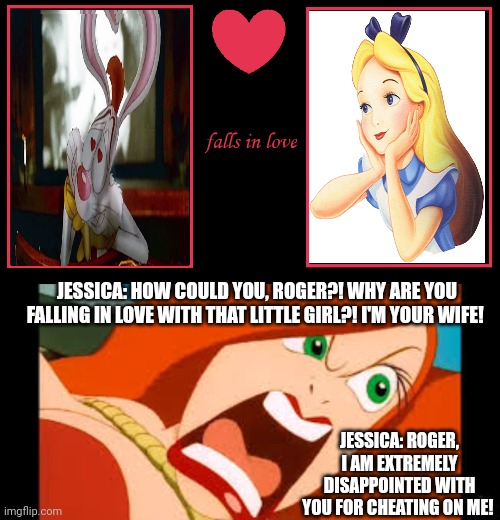 What if Roger Rabbit falls in love with Alice? But this makes Jessica extremely jealous! | JESSICA: HOW COULD YOU, ROGER?! WHY ARE YOU FALLING IN LOVE WITH THAT LITTLE GIRL?! I'M YOUR WIFE! JESSICA: ROGER, I AM EXTREMELY DISAPPOINTED WITH YOU FOR CHEATING ON ME! | image tagged in what if a character falls in love | made w/ Imgflip meme maker