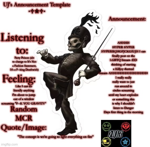 AAAAAAAAAAAAAAAAAA | AHHHH HYPER HYPER HYPERIKJHGFJCKGIUJH I can finally post on the LGBTQ Stream :DD thinking of starting a Killjoy themed stream AHHHHHHHHHHHHHHH I really really really want to just run around in circles screaming until my heart explodes or something this is why I shouldn't listen to Danger Days first thing in the morning; Party Poison (abt to change to It's Not a Fashion Statement, It's a F--king Deathwish); Like I can do literally anything I'm about to jump out of a window screaming "F--K YOU GRAVITY"; "The concept is we're going to light everything on fire" | image tagged in uj's announcement template | made w/ Imgflip meme maker