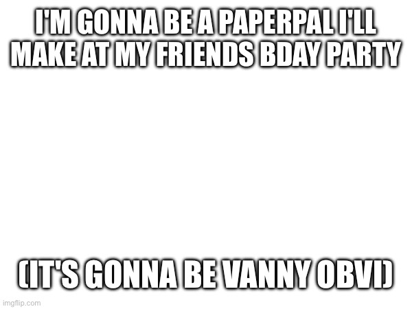 I'M GONNA BE A PAPERPAL I'LL MAKE AT MY FRIENDS BDAY PARTY; (IT'S GONNA BE VANNY OBVI) | made w/ Imgflip meme maker