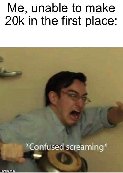 confused screaming | Me, unable to make 20k in the first place: | image tagged in confused screaming | made w/ Imgflip meme maker
