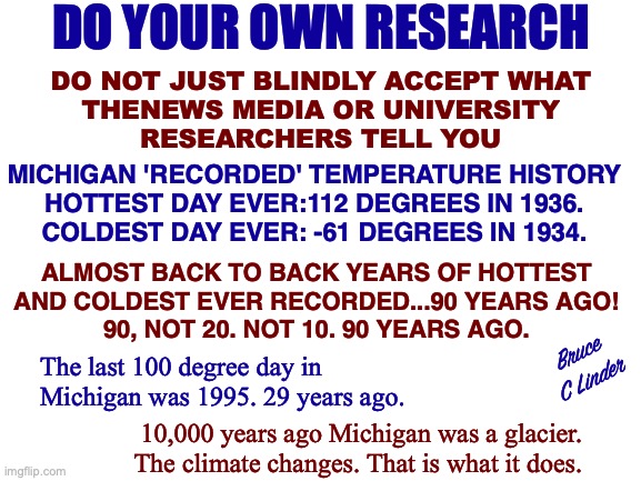 The Climate Changes | DO YOUR OWN RESEARCH; DO NOT JUST BLINDLY ACCEPT WHAT
THENEWS MEDIA OR UNIVERSITY
RESEARCHERS TELL YOU; MICHIGAN 'RECORDED' TEMPERATURE HISTORY
HOTTEST DAY EVER:112 DEGREES IN 1936.
COLDEST DAY EVER: -61 DEGREES IN 1934. ALMOST BACK TO BACK YEARS OF HOTTEST
AND COLDEST EVER RECORDED...90 YEARS AGO!
90, NOT 20. NOT 10. 90 YEARS AGO. Bruce
C Linder; The last 100 degree day in Michigan was 1995. 29 years ago. 10,000 years ago Michigan was a glacier. The climate changes. That is what it does. | image tagged in climate change,michigan,research,trust yourself,hottest day,coldest day | made w/ Imgflip meme maker