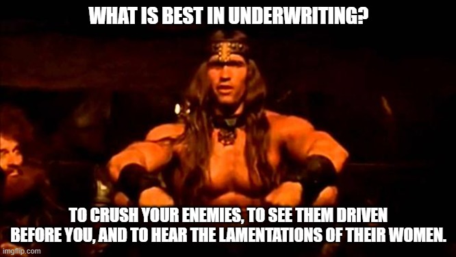 Underwriting success | WHAT IS BEST IN UNDERWRITING? TO CRUSH YOUR ENEMIES, TO SEE THEM DRIVEN BEFORE YOU, AND TO HEAR THE LAMENTATIONS OF THEIR WOMEN. | image tagged in conan crush your enemies | made w/ Imgflip meme maker