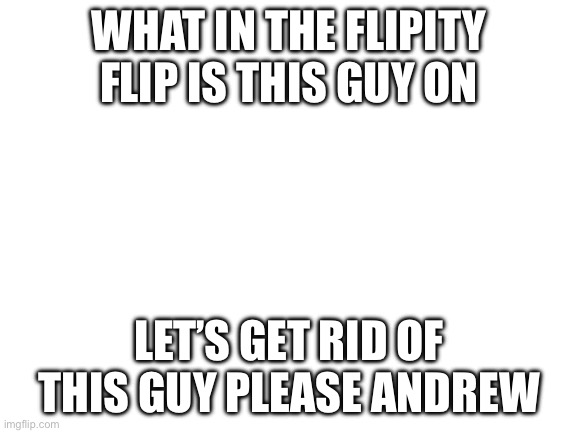 Bros definitely a perv (Link in comments) | WHAT IN THE FLIPITY FLIP IS THIS GUY ON; LET’S GET RID OF THIS GUY PLEASE ANDREW | image tagged in blank white template | made w/ Imgflip meme maker