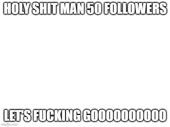 HOLY SHIT WHOOOOO | HOLY SHIT MAN 50 FOLLOWERS; LET'S FUCKING GOOOOOOOOOO | image tagged in blank white template | made w/ Imgflip meme maker