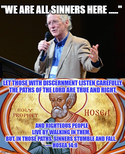 Righteous or Sinner...which are you? | "WE ARE ALL SINNERS HERE ....."; LET THOSE WITH DISCERNMENT LISTEN CAREFULLY.
THE PATHS OF THE LORD ARE TRUE AND RIGHT, AND RIGHTEOUS PEOPLE LIVE BY WALKING IN THEM.  BUT, IN THOSE PATHS, SINNERS STUMBLE AND FALL. 
— HOSEA 14:9 | made w/ Imgflip meme maker