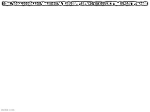 https://docs.google.com/document/d/1kq9gDfWP4GFWH0rxijtklquUXLTtYQeLIuPQAUTP1vc/edit | https://docs.google.com/document/d/1kq9gDfWP4GFWH0rxijtklquUXLTtYQeLIuPQAUTP1vc/edit | made w/ Imgflip meme maker