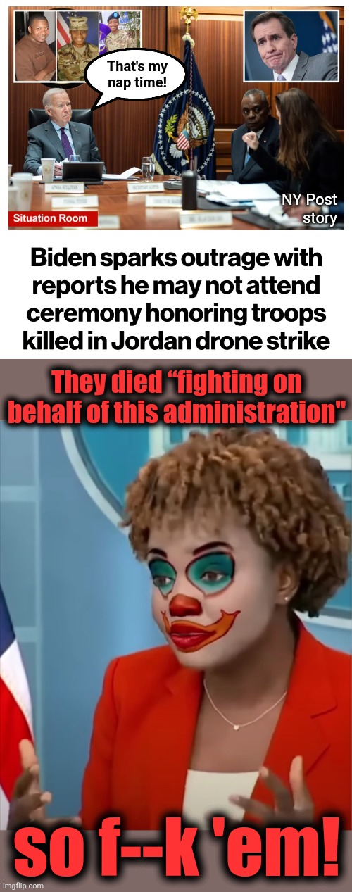 The senile creep ain't got time for that shit | That's my
nap time! NY Post
story; They died “fighting on behalf of this administration"; so f--k 'em! | image tagged in karine jean-pierre,joe biden,military,world war 3,soldiers killed,jordan | made w/ Imgflip meme maker