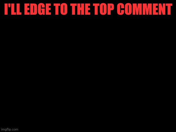 Idk | I'LL EDGE TO THE TOP COMMENT | made w/ Imgflip meme maker