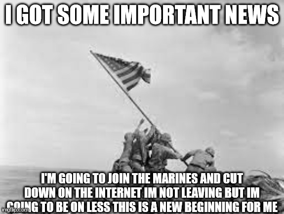 raising the flag | I GOT SOME IMPORTANT NEWS; I'M GOING TO JOIN THE MARINES AND CUT DOWN ON THE INTERNET IM NOT LEAVING BUT IM GOING TO BE ON LESS THIS IS A NEW BEGINNING FOR ME | image tagged in raising the flag | made w/ Imgflip meme maker