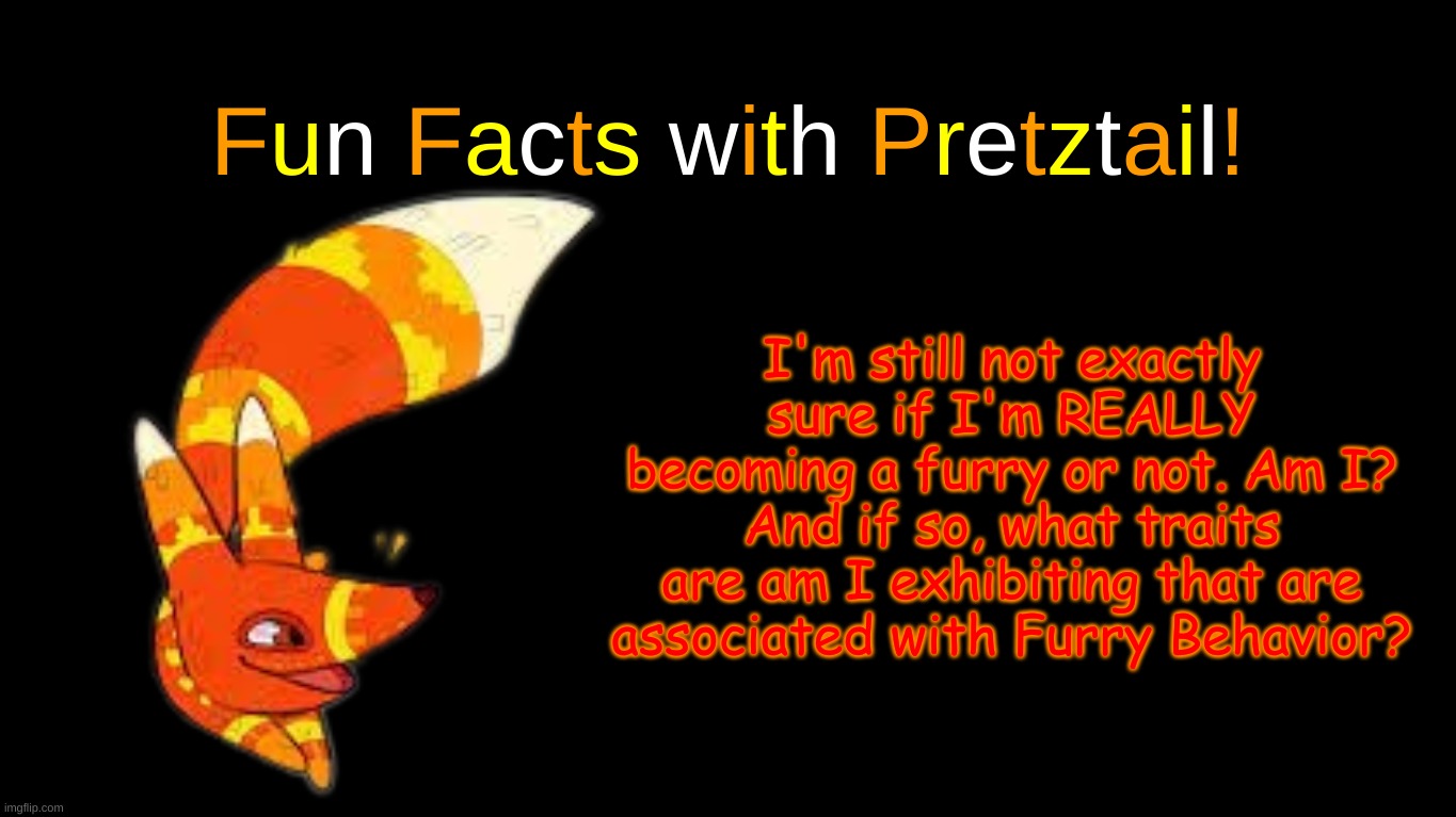 I'm genuinely curious | I'm still not exactly sure if I'm REALLY becoming a furry or not. Am I? And if so, what traits are am I exhibiting that are associated with Furry Behavior? | image tagged in fun facts with pretztail | made w/ Imgflip meme maker