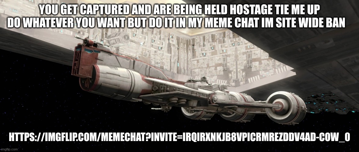 Unidentified Consular-class cruiser | YOU GET CAPTURED AND ARE BEING HELD HOSTAGE TIE ME UP DO WHATEVER YOU WANT BUT DO IT IN MY MEME CHAT IM SITE WIDE BAN; HTTPS://IMGFLIP.COM/MEMECHAT?INVITE=IRQIRXNKJB8VPICRMREZDDV4AD-COW_0 | image tagged in unidentified consular-class cruiser | made w/ Imgflip meme maker