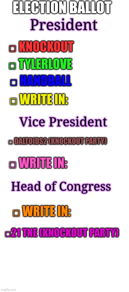 Copy and post in the stream to have your vote counted! | ELECTION BALLOT; President; □ KNOCKOUT; □ TYLERLOVE; □ HANDBALL; □ WRITE IN:; Vice President; □ DALTOIDS2 (KNOCKOUT PARTY); □ WRITE IN:; Head of Congress; □ WRITE IN:; □21 TNE (KNOCKOUT PARTY) | image tagged in blank white template,vote,president 2016 | made w/ Imgflip meme maker
