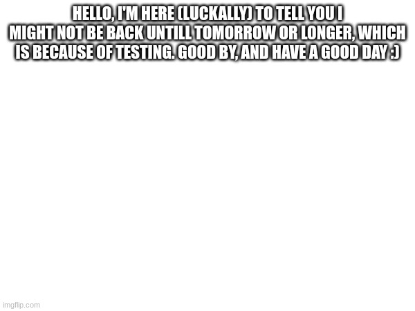 bye bye, for now | HELLO, I'M HERE (LUCKALLY) TO TELL YOU I MIGHT NOT BE BACK UNTILL TOMORROW OR LONGER, WHICH IS BECAUSE OF TESTING. GOOD BY, AND HAVE A GOOD DAY :) | image tagged in bye bye,testing | made w/ Imgflip meme maker