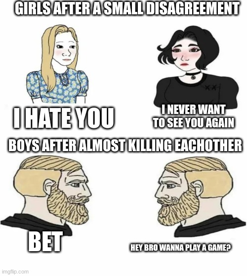 girl arguments vs boys arguments | GIRLS AFTER A SMALL DISAGREEMENT; I HATE YOU; I NEVER WANT TO SEE YOU AGAIN; BOYS AFTER ALMOST KILLING EACHOTHER; BET; HEY BRO WANNA PLAY A GAME? | image tagged in boys vs girls | made w/ Imgflip meme maker