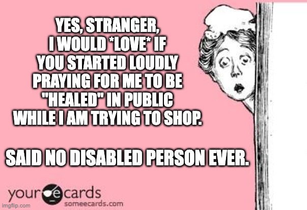 Disabled Person | YES, STRANGER, I WOULD *LOVE* IF YOU STARTED LOUDLY PRAYING FOR ME TO BE "HEALED" IN PUBLIC WHILE I AM TRYING TO SHOP. SAID NO DISABLED PERSON EVER. | image tagged in someecards | made w/ Imgflip meme maker