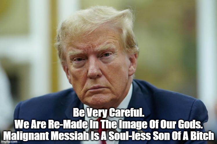 Malignant Messiah | Be Very Careful.
We Are Re-Made In The Image Of Our Gods.
Malignant Messiah Is A Soul-less Son Of A Bitch | image tagged in soulless,trump,malignant,messiah | made w/ Imgflip meme maker