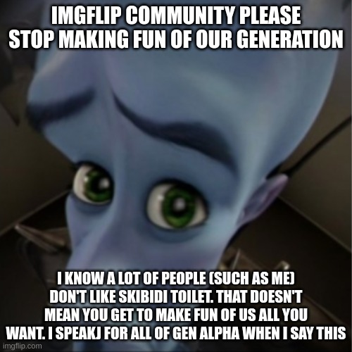 Megamind peeking | IMGFLIP COMMUNITY PLEASE STOP MAKING FUN OF OUR GENERATION; I KNOW A LOT OF PEOPLE (SUCH AS ME) DON'T LIKE SKIBIDI TOILET. THAT DOESN'T MEAN YOU GET TO MAKE FUN OF US ALL YOU WANT. I SPEAKJ FOR ALL OF GEN ALPHA WHEN I SAY THIS | image tagged in megamind peeking | made w/ Imgflip meme maker